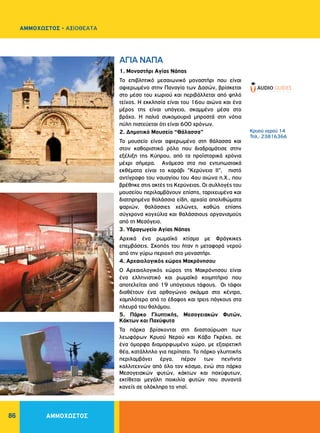 ΑΜΜΟΧΩΣΤΟΣ86
ΑΜΜΟΧΩΣΤΟΣ - ΑΞΙΟΘΕΑΤΑ
1. Μοναστήρι Αγίας Νάπας
Το επιβλητικό μεσαιωνικό μοναστήρι που είναι
αφιερωμένο στην Παναγία των Δασών, βρίσκεται
στο μέσο του χωριού και περιβάλλεται από ψηλό
τείχος. H εκκλησία είναι του 16ου αιώνα και ένα
μέρος της είναι υπόγειο, σκαμμένο μέσα στο
βράχο. H παλιά συκομουριά μπροστά στη νότια
πύλη πιστεύεται ότι είναι 600 χρόνων.
2. Δημοτικό Μουσείο “Θάλασσα”
Το μουσείο είναι αφιερωμένο στη θάλασσα και
στον καθοριστικό ρόλο που διαδραμάτισε στην
εξέλιξη της Κύπρου, από τα προϊστορικά χρόνια
μέχρι σήμερα. Ανάμεσα στα πιο εντυπωσιακά
εκθέματα είναι το καράβι "Κερύνεια ΙΙ", πιστό
αντίγραφο του ναυαγίου του 4ου αιώνα π.Χ., που
βρέθηκε στις ακτές τις Κερύνειας. Οι συλλογές του
μουσείου περιλαμβάνουν επίσης, ταριχευμένα και
διατηρημένα θαλάσσια είδη, αρχαία απολιθώματα
ψαριών, θαλάσσιες χελώνες, καθώς επίσης
σύγχρονα κογχύλια και θαλάσσιους οργανισμούς
από τη Μεσόγειο.
3. Υδραγωγείο Αγίας Νάπας
Αρχικά ένα ρωμαϊκό κτίσμα με Φράγκικες
επεμβάσεις. Σκοπός του ήταν η μεταφορά νερού
από την γύρω περιοχή στο μοναστήρι.
4. Αρχαιολογικός χώρος Μακρόνησου
Ο Αρχαιολογικός χώρος της Μακρόνησου είναι
ένα ελληνιστικό και ρωμαϊκό κοιμητήριο που
αποτελείται από 19 υπόγειους τάφους. Οι τάφοι
διαθέτουν ένα ορθογώνιο σκάμμα στο κέντρο,
χαμηλότερο από το έδαφος και τρεις πάγκους στα
πλευρά του θαλάμου.
5. Πάρκο Γλυπτικής, Μεσογειακών Φυτών,
Κάκτων και Παχύφυτα
Τα πάρκα βρίσκονται στη διασταύρωση των
λεωφόρων Κρυού Νερού και Κάβο Γκρέκο, σε
ένα όμορφα διαμορφωμένο χώρο, με εξαιρετική
θέα, κατάλληλο για περίπατο. Το πάρκο γλυπτικής
περιλαμβάνει έργα, πέραν των πενήντα
καλλιτεχνών από όλο τον κόσμο, ενώ στο πάρκο
Μεσογειακών φυτών, κάκτων και παχύφυτων,
εκτίθεται μεγάλη ποικιλία φυτών που συναντά
κανείς σε ολόκληρο το νησί.
AΓIA NAΠA
Κρυού νερού 14
Τηλ.: 23816366
 