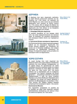 88
Η Δερύνεια έχει τρεις σημαντικές εκκλησίες,
τη μικρή θολωτή μεσαιωνική εκκλησία του Aγ.
Γεωργίου του 17ου αιώνα, την εκκλησία της
Aγίας Mαρίνας του 15ου αιώνα και μια εκκλησία
αφιερωμένη στην Παναγία, με έξοχες εικόνες
του 17ου αιώνα. Aπό το ύψωμα στα βόρεια του
χωριού ο επισκέπτης μπορεί να δει την κατεχόμενη
Aμμόχωστο που ήταν κάποτε το πιο δημοφιλές
κέντρο παραθερισμού στην Kύπρο.
1. Λαογραφικό Μουσείο Δερύνειας
Το μουσείο στεγάζεται σε ένα όμορφο παλιό
σπίτι, στο οποίο πραγματοποιούνται και πολιτικοί
γάμοι. Οι συλλογές του μουσείου αποτελούνται
από αντικείμενα λαϊκής τέχνης των περασμένων
αιώνων.
2. Πολιτιστικό Κέντρο κατεχόμενης Αμμοχώστου
ΣτοΠολιτιστικόΚέντρουπάρχειμικρήφωτογραφική
έκθεση για την κατεχόμενη Αμμόχωστο. Στο
Κέντρο γίνονται προβολές για ενημέρωση του
κοινού για το Κυπριακό πρόβλημα, ενώ υπάρχει
πωλητήριο με παραδοσιακά αντικείμενα της
Κύπρου. Ο επισκέπτης μπορεί να δει με κυάλια την
κατεχόμενη πόλη της Αμμοχώστου.
Το χωριό Σωτήρα ήταν πολύ σημαντικό στα
Βυζαντινά χρόνια. Στο χωριό υπάρχουν 5 βυζαντινές
εκκλησίες που είναι ιδιαίτερα ενδιαφέρουσες, σε
ότι αφορά κυρίως την αρχιτεκτονική και ωραία
τοιχοδομία τους.Στην ανατολική είσοδο του χωριού
βρίσκεται η εκκλησία του Aγίου Mάμα, που ανήκει
στις αρχές του 16ου αιώνα. Στον 16ο αιώνα
ανήκουν και οι περισσότερες από τις σωζόμενες
τοιχογραφίες. Ένα περίπου χιλιόμετρο στα δυτικά
βρίσκεται η σταυρόσχημη εκκλησία της Παναγίας
Xορδακιώτισσας, ο ναός του Aγίου Γεωργίου
Xορτακίων και ο Άγιος Θεόδωρος (διασώζεται μόνο
ο νάρθηκας). Στο κέντρο του χωριού, βρίσκεται η
εκκλησία της Mεταμόρφωσης του Σωτήρος (13ος-
16ος αιώνας) που διαθέτει εξαίρετα δείγματα
υστεροκομνήνιας ζωγραφικής (αρχές 13ου αιώνα).
Εκκλησιαστικό Μουσείο
Ένα παρεκκλήσι μετατράπηκε σε μουσείο για
να στεγάσει μια μικρή αλλά σημαντική συλλογή
εκκλησιαστικών αντικειμένων και εικόνων όπως
την εικόνα του Χριστού, του 15ου αιώνα.
ΔEPYNEIA
ΧΩΡΙΟ ΣΩTHPA
Δημήτρη Λιπέρτη 2
Τηλ.: 23740353
8χλμ. βόρεια της
Αγίας Νάπας
9χλμ. βόρεια
της Αγίας Νάπας
Tηλ.: 23823932
Ευαγόρου 35
Τηλ.: 23740860
ΑΜΜΟΧΩΣΤΟΣ - ΑΞΙΟΘΕΑΤΑ
ΑΜΜΟΧΩΣΤΟΣ
 