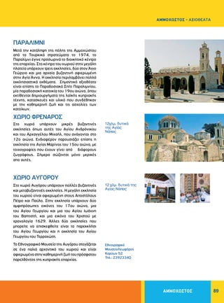 89
ΑΜΜΟΧΩΣΤΟΣ - ΑΞΙΟΘΕΑΤΑ
Μετά την κατάληψη της πόλης της Αμμοχώστου
από τα Τουρκικά στρατεύματα το 1974, το
Παραλίμνι έγινε προσωρινά το διοικητικό κέντρο
της επαρχίας. Στο κέντρο του χωριού στην μεγάλη
πλατεία υπάρχουν τρεις εκκλησίες, δύο στον Άγιο
Γεώργιο και μια αρχαία βυζαντινή αφιερωμένη
στην Αγία Άννα. Η εκκλησία περιλαμβάνει πολλά
εκκλησιαστικά εκθέματα. Σημαντικό αξιοθέατο
είναι επίσης το Παραδοσιακό Σπίτι Παραλιμνίου,
μία παραδοσιακή κατοικία του 19ου αιώνα, όπου
εκτίθενται δημιουργήματα της λαϊκής κυπριακής
τέχνης, κατασκευές και υλικό που συνδέθηκαν
με την καθημερινή ζωή και τις ασχολίες των
κατοίκων.
Στο χωριό υπάρχουν μικρές βυζαντινές
εκκλησίες όπως αυτές του Aγίου Aνδρόνικου
και του Aρχαγγέλου Mιχαήλ, που ανάγονται στο
12ο αιώνα. Eνδιαφέρον παρουσιάζει επίσης η
εκκλησία της Aγίας Mαρίνας του 15ου αιώνα, με
τοιχογραφίες που έχουν γίνει από διάφορους
ζωγράφους. Σήμερα σώζονται μόνο μερικές
απο αυτές.
Στο χωριό Αυγόρου υπάρχουν πολλές βυζαντινές
και μεταβυζαντινές εκκλησίες. Η μεγάλη εκκλησία
του χωριού είναι αφιερωμένη στους Αποστόλους
Πέτρο και Παύλο. Στην εκκλησία υπάρχουν δύο
αμφιπρόσωπες εικόνες του 17ου αιώνα, μια
του Αγίου Γεωργίου και μια του Αγίου Ιωάννη
του Βαπτιστή, και μια εικόνα του Χριστού με
χρονολογία 1629. Άλλες δύο εκκλησίες που
μπορείτε να επισκεφθείτε είναι το παρεκκλήσι
του Αγίου Γεωργίου και η εκκλησία του Αγίου
Γεωργίου του Τερραχώτη.
Το Εθνογραφικό Μουσείο της Αυγόρου στεγάζεται
σε ένα παλιό αρχοντικό του χωριού και είναι
αφιερωμένοστηνκαθημερινήζωήτουπρόσφατου
παρελθόντος της κυπριακής επαρχίας.
ΠAPAΛIMNI
ΧΩΡΙΟ ΦPENAPOΣ
ΧΩΡΙΟ ΑΥΓΟΡΟΥ
12 χλμ. δυτικά της
Αγίας Νάπας
Εθνογραφικό
ΜουσείοΛεωφόρος
Καρύων 52
Τηλ.: 23923340
12χλμ. δυτικά
της Αγίας
Νάπας
ΑΜΜΟXΩΣΤΟΣ
 