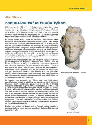 9
ΙΣΤΟΡΙΑ ΤΗΣ ΚΥΠΡΟΥ
Κλασική, Ελληνιστική και Ρωμαϊκή Περίοδος
Η Κλασική περίοδος (480 π.Χ. - 310 π.Χ.) βρίσκει την Κύπρο ανάμεσα στους
ανταγωνισμούς των Ελλήνων και των Περσών. Οι Έλληνες προσπαθούν να
εκδιώξουν τους Πέρσες από όλες τις ελληνικές περιοχές μεταξύ των οποίων
και η Κύπρος. Τούτο επιτυγχάνεται το 450-449 π.Χ. για μικρό χρονικό
διάστημα, όταν ο αθηναϊκός στόλος με αρχηγό τον Κίμωνα καταλαμβάνει το
Μάριον, απελευθερώνει τους Σόλους και πολιορκεί το Κίτιο.
Η Κύπρος γίνεται τελικά μέρος της Περσικής Αυτοκρατορίας, αλλά
καταφέρνεικαιδιατηρείτηνανεξαρτησίατηςσεμεγάλοβαθμό.Επίτηςεποχής
του βασιλιά της Σαλαμίνας Ευαγόρα (411-374 π.Χ.), η Κύπρος γίνεται
ένα από τα σπουδαιότερα πολιτικά και πολιτιστικά κέντρα του Ελληνικού
κόσμου. Ο Ευαγόρας επαναστατεί εναντίον των Περσών αλλά ύστερα από
πολύχρονο πόλεμο αναγκάζεται να συνάψει ειρήνη με την Περσία. Κατά τη
διάρκεια της περσικής κυριαρχίας οι ελληνικές επιδράσεις στην Κύπρο είναι
πολύ έντονες. Ελληνικές θεότητες εισάγονται στη θρησκεία και Έλληνες
καλλιτέχνες αναλαμβάνουν να ετοιμάσουν τις σφραγίδες των νομισμάτων
που θα χρησιμοποιήσουν τα κυπριακά βασίλεια.
Στην Ελληνιστική περίοδο (310-30 π.Χ.), η Περσική κυριαρχία τελειώνει
με την εκστρατεία του Μεγάλου Αλεξάνδρου στην Ανατολή. Μετά το
θάνατο του Μεγάλου Αλεξάνδρου, ο Πτολεμαίος, ένας από τους βασικούς
του διάδοχους, καταφέρνει να γίνει κυρίαρχος του νησιού. Σε όλους
τους τομείς της τέχνης, όπως γλυπτική, κεραμική και ειδωλοπλαστική,
διακρίνονται έντονες επιδράσεις από την Αλεξάνδρεια, την πρωτεύουσα
του νέου Πτολεμαϊκού βασιλείου στην Αίγυπτο. Κατά την Πτολεμαϊκή
περίοδο, η Κύπρος χρησιμοποιείται ως στρατιωτική βάση και οι Πτολεμαίοι
εκμεταλλεύονται τους φυσικούς πόρους του νησιού, όπως χαλκό, ξυλεία για
την κατασκευή πλοίων, ελιές και σιτηρά.
Οι Ρωμαίοι, που κατακτούν την Κύπρο μετά τους Πτολεμαίους,
εκμεταλλεύονται κυρίως τα μεταλλεία του χαλκού. Αν και η αρχή της
Ρωμαϊκής εποχής τοποθετείται χρονολογικά το 58 π.Χ., η Κύπρος
περιέρχεται οριστικά στη Ρώμη το 30 π.Χ. Την περίοδο αυτή (30 π.Χ.-330
μ.Χ.), το όνομα της Κύπρου ταυτίζεται με τη λατινική ονομασία του χαλκού
(Cuprum). Κάτω από τη Ρωμαϊκή κυριαρχία, η Κύπρος γνωρίζει περισσότερο
από τρεις αιώνες οικονομικής άνθησης, που βασίζεται στο εμπόριο. Ένα
από τα πιο δημοφιλή κυπριακά προϊόντα που προορίζονται για εξαγωγή
είναι η κυπριακή ενσφράγιστη κεραμική. Τα κυπριακά κοσμήματα και τα
γυάλινα αγγεία ακολουθούν τους διακοσμητικούς ρυθμούς των Ρωμαϊκών
εργαστηρίων. Στην αρχή της Ρωμαϊκής περιόδου οι τάφοι είναι ιδιαίτερα
πλούσιοι σε κτερίσματα και συχνά περιέχουν περίτεχνα χρυσά κοσμήματα
και πανέμορφα γυάλινα αγγεία.
Σταθμός στην ιστορία της Κύπρου κατά τη Ρωμαϊκή περίοδο αποτελεί ο
εκχριστιανισμός του νησιού από τους Αποστόλους Παύλο και Βαρνάβα, που
άρχισε το 45 μ.Χ.
480 - 330 π.Χ.
Μαρμάρινη κεφαλή Αφροδίτης, Σαλαμίνα
Ρωμαϊκά νομίσματα
 