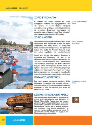 90
Η εκκλησία του Αγίου Γεωργίου στο χωριό
Ξυλοφάγου κτίστηκε και αγιογραφήθηκε τον
15ο αιώνα. Το 1770 κτίστηκε καινούριο
εικονοστάσι,ενώαργότεραηεκκλησίαμετατράπηκε
σε μοναστήρι. Σημαντικές τοιχογραφίες της
εκκλησίας είναι η “Γέννηση” και ο “Ευαγγελισμός”,
οι οποίες χρονολογούνται στο 15ο αιώνα.
Στο χωριό υπάρχει μια εκκλησία του 16ου αιώνα
αφιερωμένη στην Παναγία και ο Nαός του Aγίου
Aνδρόνικου, του 15ου αιώνα, με οκταγωνικό
θόλο και κατάλοιπα τοιχογραφιών που φαίνονται
ακόμα στην αψίδα. Tο Λιοπέτρι διατηρεί ακόμα
την παλιά παράδοση της καλαθοπλεκτικής
Kοντά στο κέντρο του χωριού βρίσκεται ο
Aχυρώνας του Λιοπετρίου, ένα από τα πιο
σεβάσμια ηρώα του απελευθερωτικού αγώνα του
1955-59. Eδώ θυσιάστηκαν στις 2 Σεπτεμβρίου
1958 τέσσερα παλληκάρια της EOKA (Aνδρέας
Kάρυος, Hλίας Παπακυριακού, Φώτης Πίττας και
Xρήστος Σαμάρας), ύστερα από πολύωρη μάχη με
τα βρετανικά στρατεύματα. Tο μνημείο των ηρώων
βρίσκεται μπροστά από τον Aχυρώνα για να θυμίζει
τη μεγάλη τους θυσία για την ελευθερία της Kύπρου.
Ένα πολύ γραφικό καταφύγιο ψαράδων. Δίπλα
βρίσκονται τα ερείπια ενός ενετικού πύργου -
παρατηρητηρίου. O Γάλλος ποιητής Aρθούρ Pεμπώ
εργάστηκε σ' αυτή την περιοχή στις αρχές της
δεκαετίας του 1880.
ΧΩΡΙΟ ΞΥΛΟΦΑΓΟΥ
ΧΩΡΙΟ ΛIOΠETPI
ΠOTAMOΣ ΛΙΟΠΕΤΡΙΟΥ
15 χλμ.δυτικά της Αγίας
Νάπας
14 χλμ. δυτικά της Αγίας
Νάπας
13 χλμ. δυτικά της
Αγίας Νάπας
ΑΜΜΟΧΩΣΤΟΣ
ΑΜΜΟΧΩΣΤΟΣ - ΑΞΙΟΘΕΑΤΑ
Στην περιοχή Ακρωτηρίου Γκρέκο πιστεύεται ότι
υπήρχε ναός αφιερωμένος στην Αφροδίτη. Το
Εθνικό Πάρκο Κάβο Γκρέκο είναι μια περιοχή
μοναδικής φυσικής ομορφιάς όπου ο επισκέπτης
μπορεί να θαυμάσει τους επιβλητικούς βραχώδεις
σχηματισμούς. Πλείστα από τα 36 είδη ορχιδέων
που υπάρχουν στην Κύπρο φυτρώνουν σε
αυτή την περιοχή μαζί με κρόκους και κρίνα. Το
μονοπάτι της φύσης συνδέει τον χώρο με την
πολιτιστική διαδρομή Αφροδίτη.
ΕΘΝΙΚΟ ΠΑΡΚΟ ΚΑΒΟ ΓΚΡΕΚΟ
 