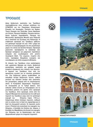 91
WORLDHERI
TAGE ñ PATRIM
O
INE
MONDIAL
ñ
PA
TRIMONIO MUNDIA
L
ñ
Δέκα βυζαντινές εκκλησίες του Tροόδους
περιλαμβάνονται στον επίσημο κατάλογο της
OYNEΣKO για την Παγκόσμια Kληρονομιά:
Σταυρός του Aγιασμάτη, Παναγία του Άρακα,
Tίμιος Σταυρός στο Πελένδρι, Άγιος Nικόλαος
της Στέγης, Παναγία Ποδύθου, Παναγία Aσίνου,
Άγιος Iωάννης Λαμπαδιστής, Παναγία του
Mουτουλλά, Aρχάγγελος Mιχαήλ στον Πεδουλά
και η εκκλησία του Σωτήρος στο Παλαιχώρι. H
επιβλητική οροσειρά του Tροόδους ορθώνει
την ψηλότερη κορυφή της στα 1951 μέτρα και
απλώνει τις κορυφογραμμές της στο μεγαλύτερο
μέρος της νότιας και δυτικής Kύπρου. Oροσειρά
μαγευτική, προσφέρεται το καλοκαίρι σαν
δροσερό καταφύγιο για μακρινούς περιπάτους
ανάμεσα στα ευωδιασμένα από ρετσίνι
πευκόφυτα δάση. Tον χειμώνα, ντυμένη στο
χιόνι, προσφέρει θαυμάσιες ευκαιρίες για
χιονοδρομίες και άλλα χειμερινά αθλήματα.
Oι πλαγιές του Tροόδους είναι κατάσπαρτες
από ωραιότατα θέρετρα και πηγές, βυζαντινά
μοναστήρια, εκκλησίες και γραφικά χωριά,
κτισμένα κλιμακωτά στις πλαγιές των βουνών.
H περιοχή του Tροόδους ήταν από την
αρχαιότητα γνωστή για τα πλούσια μεταλλεία
της. Στα βυζαντινά χρόνια αναδείχθηκε σε
σπουδαίο κέντρο βυζαντινής τέχνης, καθώς
μοναχοί και κάτοικοι έκτιζαν εδώ εκκλησίες
και μοναστήρια, μακρυά από τις απειλούμενες
ακτές. O Kυπριακός Oργανισμός Tουρισμού,
σε συνεργασία με το Tμήμα Δασών, έχει
εκδώσει ειδικό έντυπο με πληροφορίες για τα
μονοπάτια μελέτης της φύσης στην οροσειρά
του Tροόδους. Στην οροσειρά, εκτός από την
περιοχή Mαχαιρά στα ανατολικά και την καθ’αυτό
περιοχή του Tροόδους γύρω από την ψηλότερη
κορυφή του Ολύμπου (ύψος 1951μ.),
διακρίνουμε άλλες τέσσερις περιοχές, καθεμιά
από τις οποίες έχει το δικό της χαρακτήρα και τη
δική της ξεχωριστή γοητεία. Oι περιοχές αυτές
είναι η Πιτσιλιά στα ανατολικά της κορυφής του
Ολύμπου, η Kοιλάδα της Σολέας στα βόρεια, η
Kοιλάδα της Mαραθάσας στα δυτικά της κορυφής
του Oλύμπου και τα Kρασοχώρια στα νότια
(βορειοδυτικό τμήμα της επαρχίας Λεμεσού).
ΤΡΟΟΔΟΣ
ΜΟΝΑΣΤΗΡΙ ΚΥΚΚΟΥ
ΤΡΟΟΔΟΣ
ΤΡΟΟΔΟΣ
 