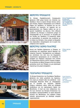 92
ΤΡΟΟΔΟΣ - ΑΞΙΟΘΕΑΤΑ
ΤΡΟΟΔΟΣ
Το Κέντρο Περιβαλλοντικής Ενημέρωσης
βρίσκεται 200 μέτρα δυτικά της πλατείας του
Τροόδους. Είναι το πρώτο Κέντρο τέτοιου τύπου
στην Κύπρο. Παρέχει πληροφορίες για το Εθνικό
Πάρκο του Τροόδους, τη σημασία του για την
ανάπτυξη της περιοχής, τις παροχές και τις
δραστηριότητες του Πάρκου καθώς και για το
φυσικό περιβάλλον του βουνού. Στην αίθουσα
υποδοχής του Κέντρου ο επισκέπτης μπορεί να
πληροφορηθεί για τη γεωλογία, τη χλωρίδα και
την πανίδα του Τροόδους. Ο επισκέπτης αξίζει
να ακολουθήσει το μονοπάτι που συνδέεται με
το κτήριο του Κέντρου, όπου μπορεί να θαυμάσει
τους βραχώδεις σχηματισμούς και τα φυτά που
υπάρχουν στην περιοχή.
Κοντά στο Τρόοδος βρίσκονται οι Πλάτρες, το
μεγαλύτερο και ωραιότερο ορεινό θέρετρο της
επαρχίας Λεμεσού. Προσφέρονται για εκδρομές
και αποτελούν ένα από τους πιο δημοφιλείς
τουριστικούς προορισμούς για το καλοκαίρι. Η
ομορφιά των Πλατρών εξυμνείται στην ποίηση
του Νομπελίστα Έλληνα ποιητή Γιώργου Σεφέρη.
Το μοναστήρι του Μέσα Ποταμού είναι ένα παλαιό
μοναστήρι κοντά στις Πλάτρες σε μια ειδυλλιακή
περιοχή με ένα μικρό καταρράκτη.
ΘΕΡΕΤΡΟ ΤΡΟΟΔΟΥΣ
ΘΕΡΕΤΡΟ/ ΧΩΡΙΟ ΠΛΑΤΡΕΣ
Κέντρο Περιβαλλοντικής
Ενημέρωσης,
Πλατεία Τροόδους
Τηλ.: 25420145
42 χλμ. βόρεια της
Λεμεσού
37χλμ. από την
Λεμεσό
Το Κέντρο Επισκεπτών του Γεωπάρκου Τροόδους
βρίσκεται στο παλιό μεταλλείο του Αμιάντου,
ένα χώρο με ιστορική αξία που φιλοξενεί έναν
πανέμορφο Βοτανικό Κήπο με πληροφορίες
για τη χλωρίδα της περιοχής, Τράπεζα
Σπόρων ενδημικών ειδών, αλλά και πληθώρα
αποδείξεων για την προηγούμενη δράση του
Μεταλλείου, τη ζωή και τους ανθρώπους του.
Για τους σκοπούς του Κέντρου Επισκεπτών του
Γεωπάρκου χρησιμοποιήθηκε το παλιό Δημοτικό
Σχολείο του Μεταλλείου, ένα εξαίρετο κτίσμα
παλαιάς αρχιτεκτονικής με ιδιαίτερα ιστορικά
χαρακτηριστικά.
ΓΕΩΠΑΡΚΟ ΤΡΟΟΔΟΥΣ
Χωριό Αμίαντος
48 χλμ βόρεια της
Λεμεσού
Τηλ.: 22952043,
22952004
 