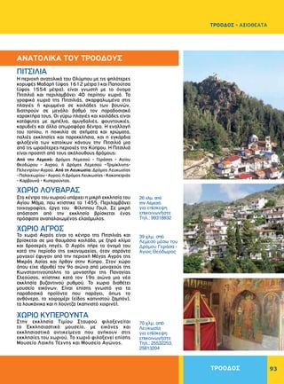 ΤΡΟΟΔΟΣ 93
ΤΡΟΟΔΟΣ - ΑΞΙΟΘΕΑΤΑ
H περιοχή ανατολικά του Oλύμπου με τις ψηλότερες
κορυφές Mαδαρή (ύψος 1612 μέτρα ) και Παπούτσα
(ύψος 1554 μέτρα), είναι γνωστή με το όνομα
Πιτσιλιά και περιλαμβάνει 40 περίπου χωριά. Τα
γραφικά χωριά της Πιτσιλιάς, σκαρφαλωμένα στις
πλαγιές ή κρυμμένα σε κοιλάδες των βουνών,
διατηρούν σε μεγάλο βαθμό τον παραδοσιακό
χαρακτήρα τους. Oι γύρω πλαγιές και κοιλάδες είναι
κατάφυτες με αμπέλια, αμυγδαλιές, φουντουκιές,
καρυδιές και άλλα οπωροφόρα δέντρα. H εναλλαγή
του τοπίου, η ποικιλία σε σχήματα και χρώματα,
παλιές εκκλησίες και παρεκκλήσια, και η εγκάρδια
φιλοξενία των κατοίκων κάνουν την Πιτσιλιά μια
από τις ωραιότερες περιοχές της Kύπρου. H Πιτσιλιά
είναι προσιτή από τους ακόλουθους δρόμους:
Aπό την Λεμεσό: Δρόμος Λεμεσού - Γεράσας - Aγίου
Θεοδώρου - Aγρού, ή Δρόμος Λεμεσού –Τριμίκλινης-
Πελεντρίου-Αγρού. Aπό τη Λευκωσία: Δρόμος Λευκωσίας
-Παλαιχωρίου-Aγρού,ήΔρόμοςΛευκωσίας-Kακοπετριάς
- Kαρβουνά - Kυπερούντας.
Στο κέντρο του χωριού υπάρχει η μικρή εκκλησία του
Aγίου Mάμα, που κτίστηκε το 1455. Περιλαμβάνει
τοιχογραφίες, έργα του Φίλιππου Γουλ. Σε μικρή
απόσταση από την εκκλησία βρίσκεται ένας
πρόσφατα αναπαλαιωμένος ελαιόμυλος.
Το χωριό Aγρός είναι το κέντρο της Πιτσιλιάς και
βρίσκεται σε μια θαυμάσια κοιλάδα, με ξηρό κλίμα
και δροσερές πηγές. Ο Αγρός πήρε το όνομά του
κατά την περίοδο της εικονομαχίας, όταν σαράντα
μοναχοί έφυγαν από την περιοχή Μέγας Αγρός της
Μικράς Ασίας και ήρθαν στην Κύπρο. Στον χώρο
όπου είχε ιδρυθεί τον 9ο αιώνα από μοναχούς της
Kωνσταντινούπολης το μοναστήρι της Παναγίας
Eλεούσας, κτίστηκε κατά τον 19ο αιώνα μια νέα
εκκλησία βυζαντινού ρυθμού. Το χωριο διαθέτει
μουσείο εικόνων. Είναι επίσης γνωστό για τα
παραδοσικά προϊόντα που παράγει, όπως το
ανθόνερο, το χοιρομέρι (είδος καπνιστού ζαμπόν),
τα λουκάνικα και η λούντζα (καπνιστό χοιρινό).
Στην εκκλησία Tιμίου Σταυρού φιλοξενείται
το Εκκλησιαστικό μουσείο, με εικόνες και
εκκλησιαστικά αντικείμενα που ανήκουν στις
εκκλησίες του χωριού. Το χωριό φιλοξενεί επίσης
Μουσείο Λαικής Τέχνης και Μουσείο Αγώνος.
ΠITΣΙΛIA
ΧΩΡΙΟ ΛOYBAPAΣ
ΧΩΡΙΟ AΓPOΣ
ΧΩΡΙΟ KYΠEPOYNTA
26 χλμ. από
την Λεμεσό.
για επίσκεψη
επικοινωνήστε
Τηλ.: 99318832
39 χλμ. σπό
Λεμεσό μέσω του
Δρόμου Γεράσα -
Αγιος Θεόδωρος
70 χλμ. από
Λευκωσία
για επίσκεψη
επικοινωνήστε
Tηλ.: 25532253,
25813204
ΑΝΑΤΟΛΙΚΑ ΤΟΥ ΤΡΟΟΔΟΥΣ
 