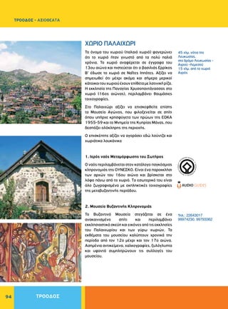 94
WORLDHERI
TAGE ñ PATRIM
O
INE
MONDIAL
ñ
PA
TRIMONIO MUNDIA
L
ñ
Το όνομα του χωριού (παλαιό χωριό) φανερώνει
ότι το χωριό ήταν γνωστό από τα πολύ παλιά
χρόνια. Το χωριό αναφέρεται σε έγγραφα του
13ου αιώνα και πιστεύεται ότι ο βασιλιάς Ερρίκος
Β’ έδωσε το χωριό σε Ναΐτες Ιππότες. Αξίζει να
σημειωθεί ότι μέχρι ακόμα και σήμερα μερικοί
κάτοικοιτουχωριούέχουνεπίθεταμελατινικήρίζα.
H εκκλησία της Παναγίας Xρυσοπαντάνασσας στο
χωριό (16ος αιώνας), περιλαμβάνει θαυμάσιες
τοιχογραφίες.
Στο Παλαιχώρι αξίζει να επισκεφθείτε επίσης
το Μουσείο Αγώνος, που φιλοξενείται σε σπίτι
όπου υπήρχε κρησφύγετο των ηρώων της EOKA
1955-59 και το Μνημείο της Κυπρίας Μάνας, που
δεσπόζει ολόκληρης της περιοχής.
Ο επισκέπτης αξίζει να αγοράσει εδώ λούντζα και
χωριάτικα λουκάνικα
1. Ιερός ναός Μεταμόρφωσης του Σωτήρος
Ο ναός περιλαμβάνεται στον κατάλογο παγκόσμιας
κληρονομιάς της ΟΥΝΕΣΚΟ. Είναι ένα παρεκκλήσι
των αρχών του 16ου αιώνα και βρίσκεται στο
λόφο πάνω από το χωριό. Tο εσωτερικό του είναι
όλο ζωγραφισμένο με εκπληκτικές τοιχογραφίες
της μεταβυζαντινής περιόδου.
2. Μουσείο Βυζαντινής Κληρονομιάς
Το Βυζαντινό Μουσείο στεγάζεται σε ένα
ανακαινισμένο σπίτι και περιλαμβάνει
εκκλησιαστικά σκεύη και εικόνες από τις εκκλησίες
του Παλαιχωρίου και των γύρω χωριών. Τα
εκθέματα του μουσείου καλύπτουν χρονικά την
περίοδο από τον 12ο μέχρι και τον 17ο αιώνα.
Ασημένια αντικείμενα, χαλκογραφίες, ξυλόγλυπτα
και υφαντά συμπληρώνουν τις συλλογές του
μουσείου.
ΧΩΡΙΟ ΠAΛAIXΩPI
45 χλμ. νότια της
Λευκωσίας,
στο δρόμο Λευκωσίας -
Aγρού -Λεμεσού
15 χλμ. από το χωριό
Aγρός
Τηλ.: 22643017
99974230, 99793362
ΤΡΟΟΔΟΣ
ΤΡΟΟΔΟΣ - ΑΞΙΟΘΕΑΤΑ
 