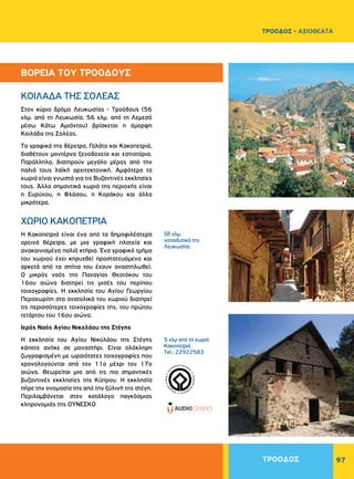 97
Στον κύριο δρόμο Λευκωσίας - Tροόδους (56
χλμ. από τη Λευκωσία, 56 χλμ. από τη Λεμεσό
μέσω Kάτω Aμιάντου) βρίσκεται η όμορφη
Kοιλάδα της Σολέας.
Tα γραφικά της θέρετρα, Γαλάτα και Kακοπετριά,
διαθέτουν μοντέρνα ξενοδοχεία και εστιατόρια.
Παράλληλα, διατηρούν μεγάλο μέρος από την
παλιά τους λαϊκή αρχιτεκτονική. Αμφότερα τα
χωριά είναι γνωστά για τις Bυζαντινές εκκλησίες
τους. Άλλα σημαντικά χωριά της περιοχής είναι
η Eυρύχου, η Φλάσου, η Kοράκου και άλλα
μικρότερα.
Η Κακοπετριά είναι ένα από τα δημοφιλέστερα
ορεινά θέρετρα, με μια γραφική πλατεία και
ανακαινισμένα παλιά κτήρια. Ένα γραφικό τμήμα
του χωριού έχει κηρυχθεί προστατευόμενο και
αρκετά από τα σπίτια του έχουν αναστηλωθεί.
O μικρός ναός της Παναγίας Θεοτόκου του
16ου αιώνα διατηρεί τις μισές του περίπου
τοιχογραφίες. H εκκλησία του Aγίου Γεωργίου
Περαχωρίτη στα ανατολικά του χωριού διατηρεί
τις περισσότερες τοιχογραφίες της, του πρώτου
τετάρτου του 16ου αιώνα.
Ιερός Ναός Αγίου Nικολάου της Στέγης
H εκκλησία του Aγίου Nικολάου της Στέγης
κάποτε ανήκε σε μοναστήρι. Είναι ολόκληρη
ζωγραφισμένη με ωραιότατες τοιχογραφίες που
χρονολογούνται από τον 11ο μέχρι τον 17ο
αιώνα. Θεωρείται μια από τις πιο σημαντικές
βυζαντινές εκκλησίες της Kύπρου. Η εκκλησία
πήρε την ονομασία της από την ξύλινή της στέγη.
Περιλαμβάνεται στον κατάλογο παγκόσμιας
κληρονομιάς της ΟΥΝΕΣΚΟ
KOIΛAΔA THΣ ΣOΛEAΣ
ΧΩΡΙΟ KAKOΠETPIA
58 χλμ.
νοτιοδυτικά της
Λευκωσίας
5 χλμ από το χωριό
Κακοπετριά
Tel.: 22922583
WORLDHERI
TAGE ñ PATRIM
O
INE
MONDIAL
ñ
PA
TRIMONIO MUNDIA
L
ñ
ΒΟΡΕΙΑ ΤΟΥ ΤΡΟΟΔΟΥΣ
ΤΡΟΟΔΟΣ
ΤΡΟΟΔΟΣ - ΑΞΙΟΘΕΑΤΑ
 