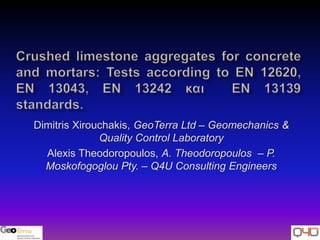 Crushed limestone aggregates for concrete and mortars: Tests according to ΕΝ 12620, EN 13043, EN 13242 και  EN 13139 standards. Dimitris Xirouchakis, GeoTerra Ltd – Geomechanics & Quality Control Laboratory Alexis Theodoropoulos, Α. Theodoropoulos  – P. Moskofogoglou Pty. – Q4U Consulting Engineers 