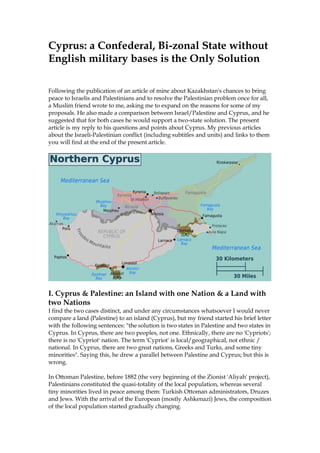 Cyprus: a Confederal, Bi-zonal State without
English military bases is the Only Solution
Following the publication of an article of mine about Kazakhstan's chances to bring
peace to Israelis and Palestinians and to resolve the Palestinian problem once for all,
a Muslim friend wrote to me, asking me to expand on the reasons for some of my
proposals. He also made a comparison between Israel/Palestine and Cyprus, and he
suggested that for both cases he would support a two-state solution. The present
article is my reply to his questions and points about Cyprus. My previous articles
about the Israeli-Palestinian conflict (including subtitles and units) and links to them
you will find at the end of the present article.
I. Cyprus & Palestine: an Island with one Nation & a Land with
two Nations
I find the two cases distinct, and under any circumstances whatsoever I would never
compare a land (Palestine) to an island (Cyprus), but my friend started his brief letter
with the following sentences: "the solution is two states in Palestine and two states in
Cyprus. In Cyprus, there are two peoples, not one. Ethnically, there are no 'Cypriots';
there is no 'Cypriot' nation. The term 'Cypriot' is local/geographical, not ethnic /
national. In Cyprus, there are two great nations, Greeks and Turks, and some tiny
minorities". Saying this, he drew a parallel between Palestine and Cyprus; but this is
wrong.
In Ottoman Palestine, before 1882 (the very beginning of the Zionist 'Aliyah' project),
Palestinians constituted the quasi-totality of the local population, whereas several
tiny minorities lived in peace among them: Turkish Ottoman administrators, Druzes
and Jews. With the arrival of the European (mostly Ashkenazi) Jews, the composition
of the local population started gradually changing.
 