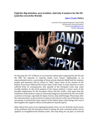 Cyprus:	
  Big	
  mistakes,	
  new	
  troubles.	
  And	
  why	
  it	
  matters	
  for	
  the	
  EU	
  
(and	
  the	
  rest	
  of	
  the	
  World)	
  
                                                                                                         Julio	
  J.	
  Prado,	
  PhD(c)	
  
                                                                                                                                        	
  
                                                                             Lancaster	
  University	
  Management	
  School	
  (UK)	
  
                                                                                               IDE	
  Business	
  School	
  (Ecuador)	
  
                                                                                                   E-­‐mail:	
  pradojj@gmail.com	
  
                                                                                                                 Twitter:	
  @pradojj	
  
	
  




                                                                                                                                             	
  
	
  
	
  
On	
  Saturday	
  the	
  16th	
  of	
  March,	
  in	
  an	
  economic	
  bailout	
  plan	
  supported	
  by	
  the	
  EU	
  and	
  
the	
   IMF,	
   the	
   deposits	
   in	
   Cypriots	
   banks	
   were	
   frozen.	
   Additionally,	
   in	
   an	
  
unprecedented	
   move,	
   a	
   percentage	
   of	
   those	
   private	
   deposits	
   (held	
   both	
   by	
   common	
  
people	
   and	
   business)	
   will	
   be	
   seized	
   to	
   “help”	
   repay	
   some	
   of	
   the	
   amount	
   of	
   the	
  
bailout.	
  If	
  you	
  have	
  followed	
  the	
  recent	
  story	
  of	
  the	
  crises	
  in	
  Latin	
  America	
  or	
  have	
  
suffered	
   from	
   its	
   consequences,	
   this	
   episode	
   of	
   the	
   European	
   crisis	
   may	
   seem	
  
terribly	
   familiar.	
   In	
   this	
   brief	
   analysis	
   if	
   the	
   Cyprus	
   bailout	
   I	
   review	
   some	
   of	
   the	
  
possible	
   implications	
   for	
   the	
   European	
   Union	
   and	
   the	
   world.	
   I	
   will	
   argue	
   that	
   the	
  
conditions	
  of	
  the	
  bailout	
  create	
  an	
  extremely	
  dangerous	
  precedent	
  for	
  the	
  rest	
  of	
  the	
  
countries	
  in	
  Europe,	
  especially	
  for	
  Spain,	
  Greece,	
  Italy	
  and	
  Portugal.	
  Three	
  days	
  after	
  
the	
  announcement,	
  as	
  the	
  protests	
  in	
  Cyprus	
  and	
  concern	
  in	
  the	
  rest	
  of	
  Europe	
  were	
  
increasing,	
   it	
   seemed	
   that	
   some	
   aspects	
   of	
   the	
   bailout	
   plan	
   could	
   change,	
   but	
   even	
   if	
  
that	
  happens	
  the	
  negative	
  effects	
  could	
  spillover	
  beyond	
  Cyprus.	
  	
  	
  
	
  
After	
  almost	
  five	
  years	
  of	
  an	
  ongoing	
  European	
  crisis,	
  we	
  are	
  all	
  pretty	
  much	
  aware	
  
of	
  the	
  problems	
  that	
  the	
  European	
  Union	
  is	
  facing.	
  No	
  clear	
  economic	
  policy	
  can	
  be	
  
applied;	
  no	
  straightforward	
  solution	
  exists.	
  The	
  only	
  thing	
  we	
  can	
  give,	
  as	
  external	
  
 