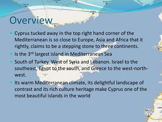 OverviewCyprus tucked away in the top right hand corner of the Mediterranean is so close to Europe, Asia and Africa that it rightly, claims to be a stepping stone to three continents. Is the 3rd largest island in Mediterranean SeaSouth of Turkey. West of Syria and Lebanon. Israel to the southeast, Egypt to the south, and Greece to the west-north-west.Its warm Mediterranean climate, its delightful landscape of contrast and its rich culture heritage make Cyprus one of the most beautiful islands in the world