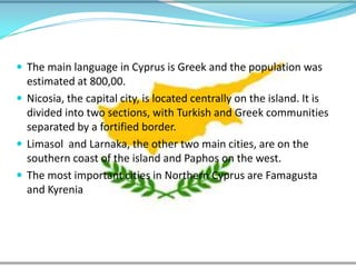 The main language in Cyprus is Greek and the population was estimated at 800,00. Nicosia, the capital city, is located centrally on the island. It is divided into two sections, with Turkish and Greek communities separated by a fortified border. Limasoland Larnaka, the other two main cities, are on the southern coast of the island and Paphos on the west. The most important cities in Northern Cyprus are Famagusta and Kyrenia