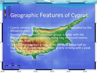 Geographic Features of CyprusCyprus consists of two mountainous regions, separated by the Mesaoria plain. The Troodos, the southern mountain group, is taller with the highest peak, Mount Olympus, rising two thousand metres above sea level. The Kyrenia mountain group, in the north, is about half as high. The Pentadaktylos Mountain is very striking with a peak resembling five fingers.