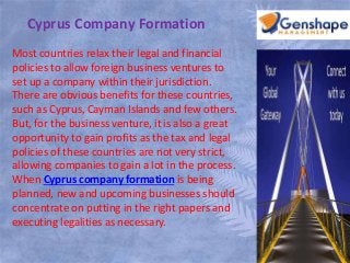 Cyprus Company Formation 
Most countries relax their legal and financial 
policies to allow foreign business ventures to 
set up a company within their jurisdiction. 
There are obvious benefits for these countries, 
such as Cyprus, Cayman Islands and few others. 
But, for the business venture, it is also a great 
opportunity to gain profits as the tax and legal 
policies of these countries are not very strict, 
allowing companies to gain a lot in the process. 
When Cyprus company formation is being 
planned, new and upcoming businesses should 
concentrate on putting in the right papers and 
executing legalities as necessary. 
 