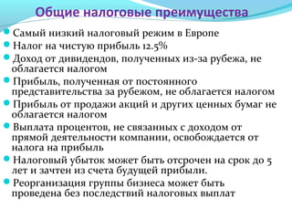 Общие налоговые преимущества
Самый низкий налоговый режим в Европе
Налог на чистую прибыль 12.5%
Доход от дивидендов, полученных из-за рубежа, не
облагается налогом
Прибыль, полученная от постоянного
представительства за рубежом, не облагается налогом
Прибыль от продажи акций и других ценных бумаг не
облагается налогом
Выплата процентов, не связанных с доходом от
прямой деятельности компании, освобождается от
налога на прибыль
Налоговый убыток может быть отсрочен на срок до 5
лет и зачтен из счета будущей прибыли.
Реорганизация группы бизнеса может быть
проведена без последствий налоговых выплат
 