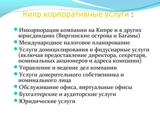 Кипр корпоративные услуги :
Инкорпорация компании на Кипре и в других
юрисдикциях (Виргинские острова и Багамы)
Международное налоговое планирование
Услуги домицилирования и фидусиарные услуги
(включая предоставление директора, секретаря,
номинальных акционеров и адреса компании)
Управление и ведение дел компании
Услуги доверительного собственника и
номинального лица
Обслуживание офиса, виртуальные офисы
Бухгалтерские и аудиторские услуги
Юридические услуги
 
