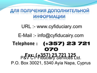 URL :- www.cyfiduciary.com
E-Mail :- info@cyfiducairy.com
Telephone :  (+357) 23 721
070
Fax: (+357) 23 721 125P&V CY Fiduciary Services Ltd.
P.O. Box 30021, 5340 Ayia Napa, Cyprus
 