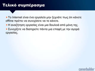 Τελικό συμπέρασμαΤο Internet είναι ένα εργαλείο μην ξεχνάτε πως ότι κάνετε offline πρέπει να συνεχίσετε να το κάνετε.Η αναζήτηση εργασίας είναι μια δουλειά από μόνη της.Συνεχίζετε να διατηρείτε πάντα μια επαφή με την αγορά εργασίας.