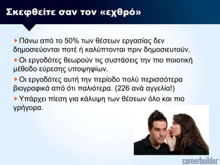 Σκεφθείτε σαν τον «εχθρό»Πάνω από το 50% των θέσεων εργασίας δεν δημοσιεύονται ποτέ ή καλύπτονται πριν δημοσιευτούν.Οι εργοδότες θεωρούν τις συστάσεις την πιο ποιοτική μέθοδο εύρεσης υποψηφίων.Οι εργοδότες αυτή την περίοδο πολύ περισσότερα βιογραφικά από ότι παλιότερα. (226 ανά αγγελία!)Υπάρχει πίεση για κάλυψη των θέσεων όλο και πιο γρήγορα.