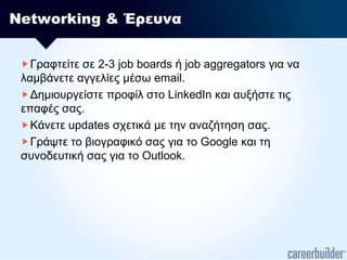 Networking & ΈρευναΓραφτείτε σε 2-3 job boards ή job aggregators για να λαμβάνετε αγγελίες μέσω email.Δημιουργείστε προφίλ στο LinkedIn και αυξήστε τις επαφές σας.Κάνετε updates σχετικά με την αναζήτηση σας.Γράψτε το βιογραφικό σας για το Google και τη συνοδευτική σας για το Outlook.