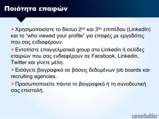 Ποιότητα επαφώνΧρησιμοποιείστε το δίκτυο 2ου και 3ου επιπέδου (LinkedIn) και το “who viewed your profile” για επαφές με εργοδότες που σας ενδιαφέρουν.Εντοπίστε επαγγελματικά group στο Linkedinή σελίδες εταιριών που σας ενδιαφέρουν σε Facebook, Linkedin, Twitter και γίνετε μέλη.Εισάγετε βιογραφικό σε βάσεις δεδομένωνjob boards και recruiting agencies.Προσωποποιείτε πάντα το βιογραφικό ή τη συνοδευτική σας επιστολή. 