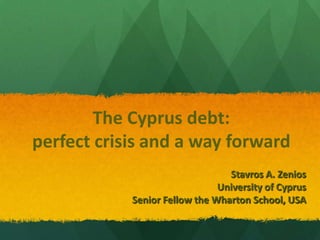 The Cyprus debt:
perfect crisis and a way forward
                                 Stavros A. Zenios
                               University of Cyprus
            Senior Fellow the Wharton School, USA
 