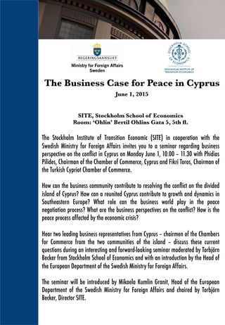 SITE, Stockholm School of Economics
Room: ‘Ohlin’ Bertil Ohlins Gata 5, 5th ﬂ.
The Stockholm Institute of Transition Economic (SITE) in cooperation with the
Swedish Ministry for Foreign Affairs invites you to a seminar regarding business
perspective on the conﬂict in Cyprus on Monday June 1, 10.00 – 11.30 with Phidias
Pilides, Chairman of the Chamber of Commerce, Cyprus and Fikri Toros, Chairman of
the Turkish Cypriot Chamber of Commerce.
How can the business community contribute to resolving the conﬂict on the divided
island of Cyprus? How can a reunited Cyprus contribute to growth and dynamics in
Southeastern Europe? What role can the business world play in the peace
negotiation process? What are the business perspectives on the conﬂict? How is the
peace process affected by the economic crisis?
Hear two leading business representatives from Cyprus – chairmen of the Chambers
for Commerce from the two communities of the island – discuss these current
questions during an interesting and forward-looking seminar moderated by Torbjörn
Becker from Stockholm School of Economics and with an introduction by the Head of
the European Department of the Swedish Ministry for Foreign Affairs.
The seminar will be introduced by Mikaela Kumlin Granit, Head of the European
Department of the Swedish Ministry for Foreign Affairs and chaired by Torbjörn
Becker, Director SITE.
The Business Case for Peace in Cyprus

June 1, 2015
 