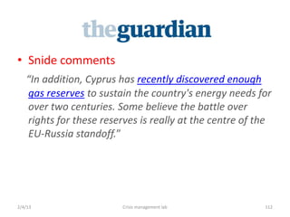 ? Snide comments
   In addition, Cyprus has recently discovered enough
   gas reserves to sustain the country's energy needs for
   over two centuries. Some believe the battle over
   rights for these reserves is really at the centre of the
   EU-Russia standoff.




2/4/13                   Crisis management lab           112
 