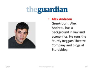 ? Alex Andreou
                        Greek-born, Alex
                        Andreou has a
                        background in law and
                        economics. He runs the
                        Sturdy Beggars Theatre
                        Company and blogs at
                        Sturdyblog.



2/4/13   Crisis management lab               120
 