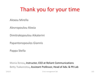Thank you for your time
    Alexou Mirella

    Alevropoulou Alexia

    Dimitrakopoulou Aikaterini

    Papantonopoulos Giannis

    Pappa Stella


    Mania Xenou, Instructor, CEO at Reliant Communications
    Betty Tsakarestou, Assistant Professor, Head of Adv. & PR Lab
2/4/13                          Crisis management lab               122
 