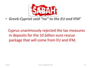 IFM

? Greek-Cypriot said no to the EU and IFM

   Cyprus unanimously rejected the tax measures
   in deposits for the 10 billion euro rescue
   package that will come from EU and IFM.




2/4/13              Crisis management lab      18
 