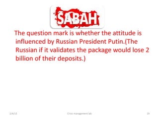 The question mark is whether the attitude is
   influenced by Russian President Putin.(The
   Russian if it validates the package would lose 2
   billion of their deposits.)




2/4/13               Crisis management lab        19
 