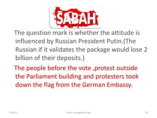 The question mark is whether the attitude is
   influenced by Russian President Putin.(The
   Russian if it validates the package would lose 2
   billion of their deposits.)
   The people before the vote ,protest outside
   the Parliament building and protesters took
   down the flag from the German Embassy.


2/4/13               Crisis management lab        20
 