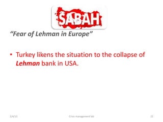 Fear of Lehman in Europe

? Turkey likens the situation to the collapse of
  Lehman bank in USA.




2/4/13               Crisis management lab         22
 