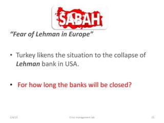 Fear of Lehman in Europe

? Turkey likens the situation to the collapse of
  Lehman bank in USA.

? For how long the banks will be closed?



2/4/13               Crisis management lab         23
 