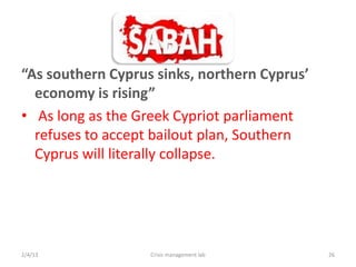 As southern Cyprus sinks, northern Cyprus
  economy is rising
? As long as the Greek Cypriot parliament
  refuses to accept bailout plan, Southern
  Cyprus will literally collapse.




2/4/13             Crisis management lab      26
 