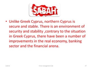 ? Unlike Greek Cyprus, northern Cyprus is
  secure and stable. There is an environment of
  security and stability ,contrary to the situation
  in Greek Cyprus, there have been a number of
  improvements in the real economy, banking
  sector and the financial arena.



2/4/13               Crisis management lab        27
 