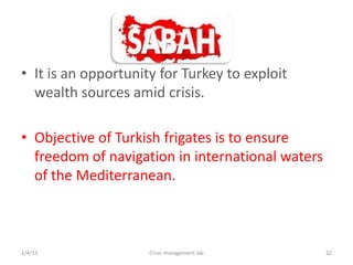 ? It is an opportunity for Turkey to exploit
  wealth sources amid crisis.

? Objective of Turkish frigates is to ensure
  freedom of navigation in international waters
  of the Mediterranean.



2/4/13               Crisis management lab        32
 