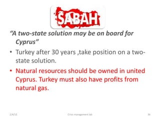 A two-state solution may be on board for
  Cyprus
? Turkey after 30 years ,take position on a two-
  state solution.
? Natural resources should be owned in united
  Cyprus. Turkey must also have profits from
  natural gas.


2/4/13              Crisis management lab          36
 