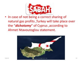 ? In case of not being a correct sharing of
  natural gas profits ,Turkey will take place over
  the dichotomy of Cyprus ,according to
  Ahmet Ntavoutoglou statement.




2/4/13               Crisis management lab           37
 