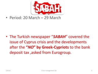 ? Period: 20 March C 29 March



? The Turkish newspaper SABAH covered the
  issue of Cyprus crisis and the developments
  after the NO by Greek-Cypriots to the bank
  deposit tax ,asked from Eurogroup.


2/4/13             Crisis management lab         5
 