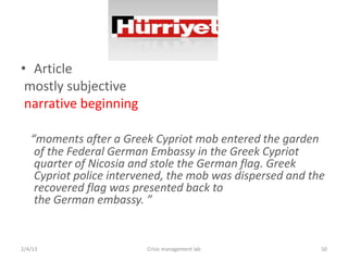 ? Article
 mostly subjective
 narrative beginning

   moments after a Greek Cypriot mob entered the garden
    of the Federal German Embassy in the Greek Cypriot
    quarter of Nicosia and stole the German flag. Greek
    Cypriot police intervened, the mob was dispersed and the
    recovered flag was presented back to
    the German embassy. 


2/4/13                   Crisis management lab             50
 