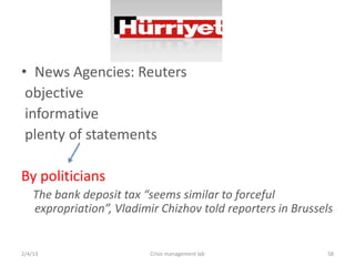 ? News Agencies: Reuters
 objective
 informative
 plenty of statements

By politicians
    The bank deposit tax seems similar to forceful
    expropriation, Vladimir Chizhov told reporters in Brussels


2/4/13                     Crisis management lab             58
 