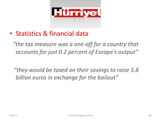 ? Statistics & financial data
  the tax measure was a one-off for a country that
   accounts for just 0.2 percent of Europe's output

   they would be taxed on their savings to raise 5.8
    billion euros in exchange for the bailout




2/4/13                  Crisis management lab           60
 