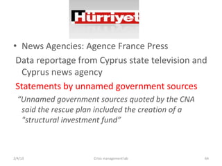 ? News Agencies: Agence France Press
 Data reportage from Cyprus state television and
   Cyprus news agency
 Statements by unnamed government sources
  Unnamed government sources quoted by the CNA
   said the rescue plan included the creation of a
   "structural investment fund



2/4/13                Crisis management lab          64
 