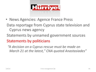 ? News Agencies: Agence France Press
 Data reportage from Cyprus state television and
   Cyprus news agency
 Statements by unnamed government sources
 Statements by politicians
  A decision on a Cyprus rescue must be made on
   March 21 at the latest," CNA quoted Anastasiades



2/4/13                Crisis management lab            65
 