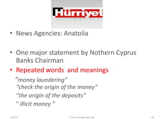 ? News Agencies: Anatolia

? One major statement by Nothern Cyprus
  Banks Chairman
? Repeated words and meanings
  money laundering
    check the origin of the money
    the origin of the deposits
     illicit money 
2/4/13                  Crisis management lab   69
 