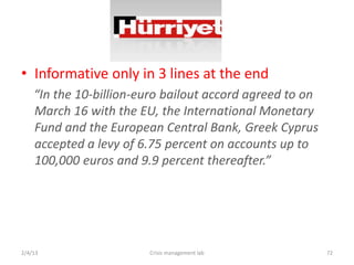 ? Informative only in 3 lines at the end
    In the 10-billion-euro bailout accord agreed to on
    March 16 with the EU, the International Monetary
    Fund and the European Central Bank, Greek Cyprus
    accepted a levy of 6.75 percent on accounts up to
    100,000 euros and 9.9 percent thereafter.




2/4/13                  Crisis management lab             72
 