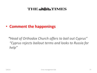 ? Comment the happenings

   Head of Orthodox Church offers to bail out Cyprus
    Cyprus rejects bailout terms and looks to Russia for
    help




2/4/13                  Crisis management lab               77
 