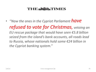 ? Now the ones in the Cypriot Parliament have
    refused to vote for Christmas, vetoing an
    EU rescue package that would have seen 5.8 billion
    seized from the islands bank accounts, all roads lead
    to Russia, whose nationals hold some 24 billion in
    the Cypriot banking system.




2/4/13                   Crisis management lab           79
 