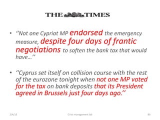 ? Not one Cypriot MP endorsed the emergency
  measure, despite four days of frantic
  negotiations to soften the bank tax that would
  have

? Cyprus set itself on collision course with the rest
  of the eurozone tonight when not one MP voted
  for the tax on bank deposits that its President
    agreed in Brussels just four days ago.

2/4/13                 Crisis management lab              80
 